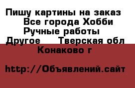  Пишу картины на заказ.  - Все города Хобби. Ручные работы » Другое   . Тверская обл.,Конаково г.